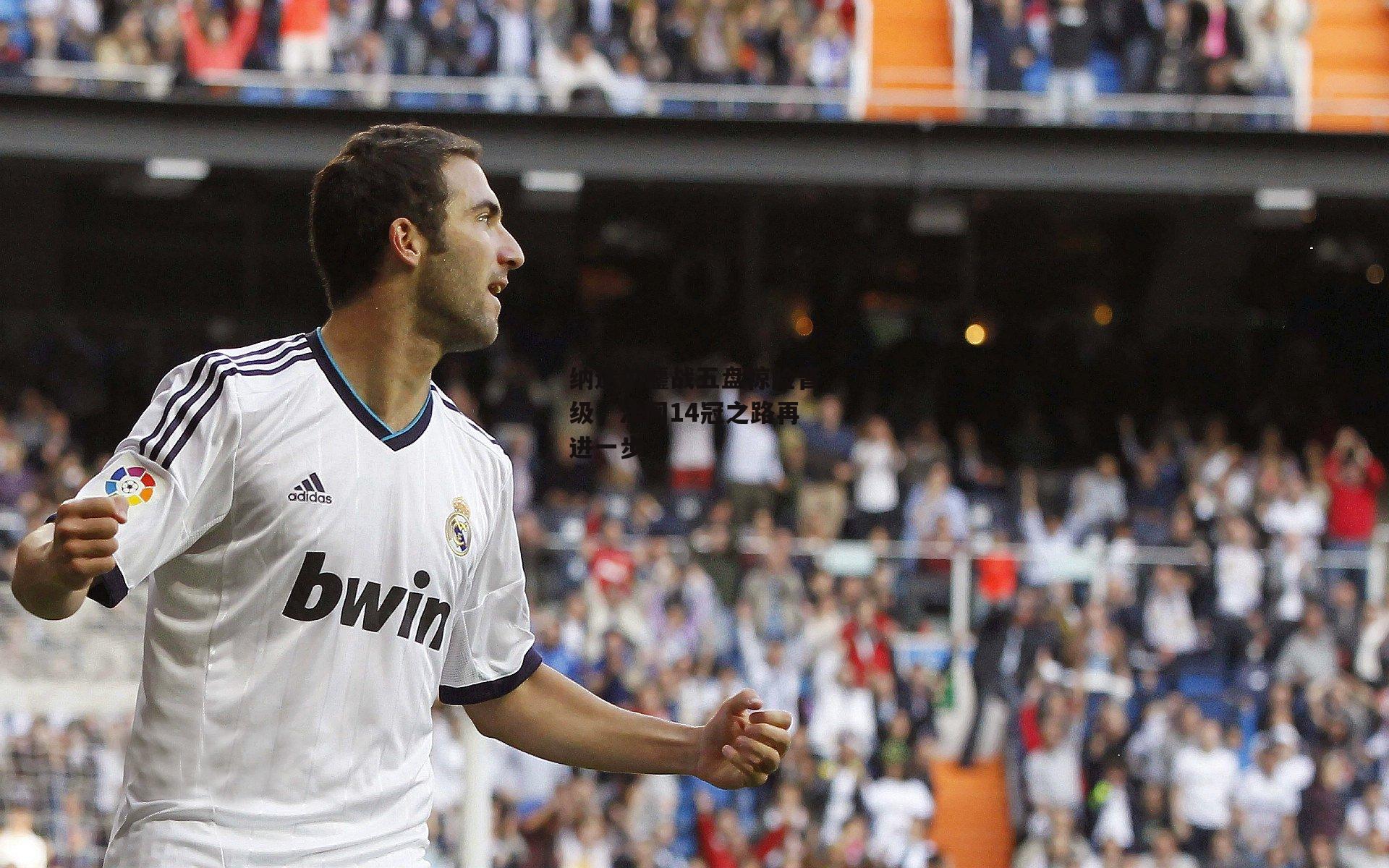 纳达尔鏖战五盘惊险晋级，法网14冠之路再进一步